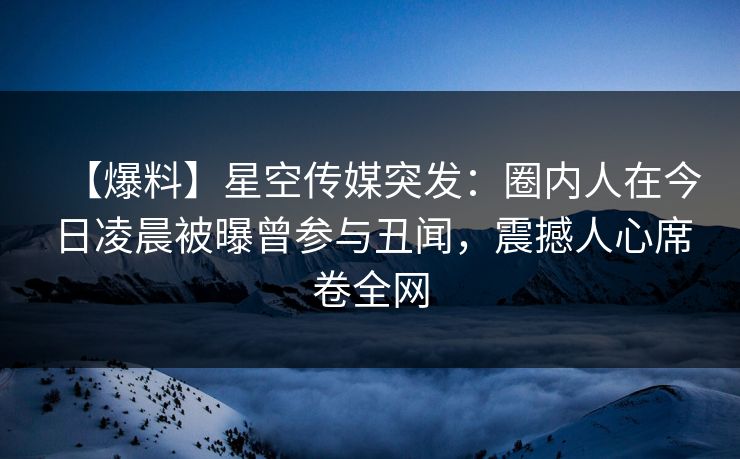 【爆料】星空传媒突发：圈内人在今日凌晨被曝曾参与丑闻，震撼人心席卷全网