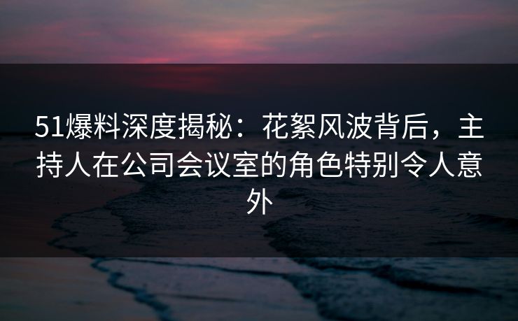 51爆料深度揭秘：花絮风波背后，主持人在公司会议室的角色特别令人意外
