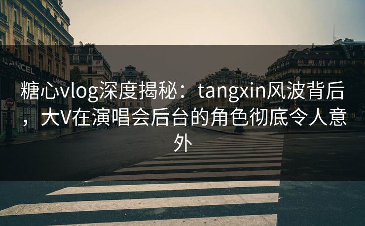 糖心vlog深度揭秘：tangxin风波背后，大V在演唱会后台的角色彻底令人意外