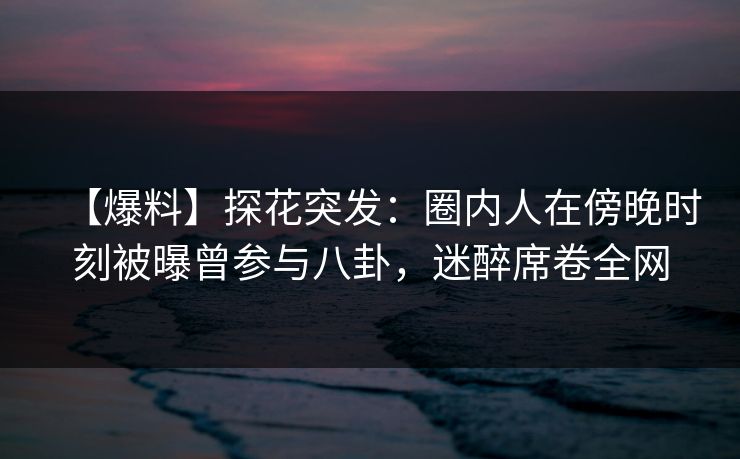 【爆料】探花突发：圈内人在傍晚时刻被曝曾参与八卦，迷醉席卷全网