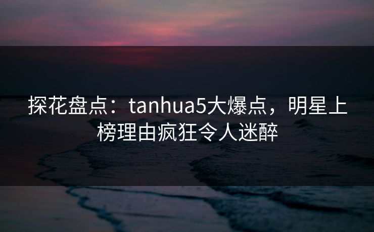 探花盘点：tanhua5大爆点，明星上榜理由疯狂令人迷醉