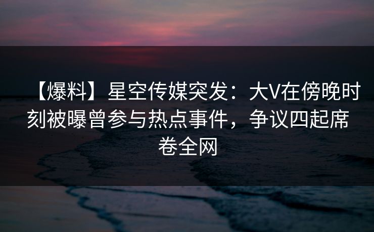 【爆料】星空传媒突发：大V在傍晚时刻被曝曾参与热点事件，争议四起席卷全网