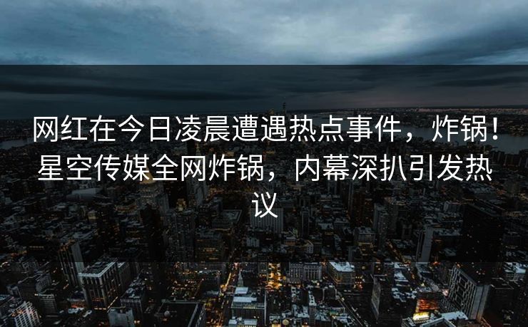 网红在今日凌晨遭遇热点事件，炸锅！星空传媒全网炸锅，内幕深扒引发热议