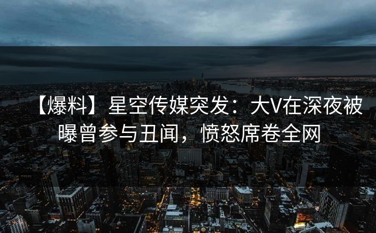 【爆料】星空传媒突发：大V在深夜被曝曾参与丑闻，愤怒席卷全网