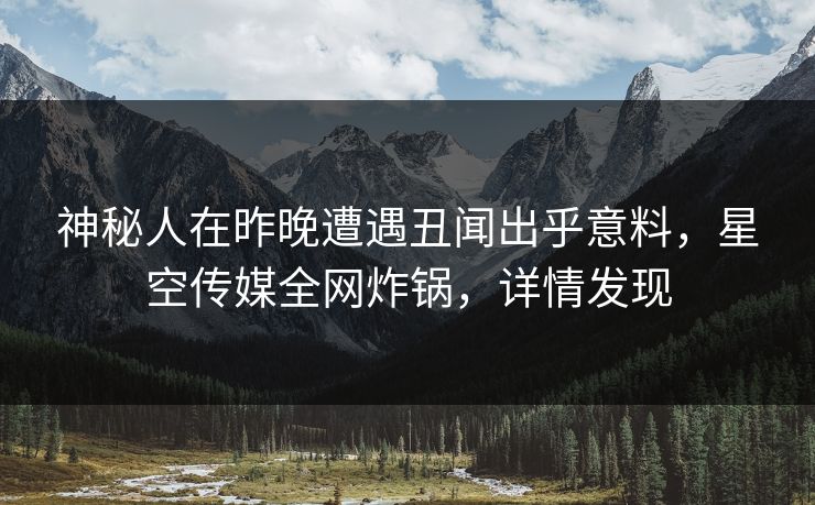神秘人在昨晚遭遇丑闻出乎意料，星空传媒全网炸锅，详情发现