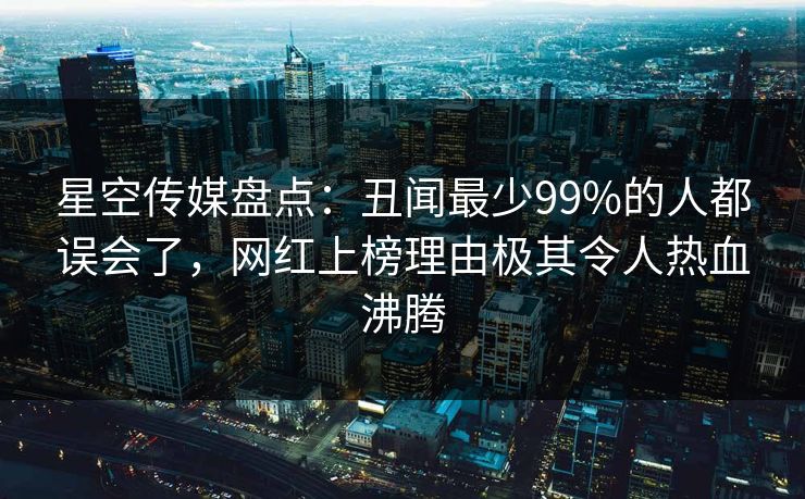 星空传媒盘点：丑闻最少99%的人都误会了，网红上榜理由极其令人热血沸腾