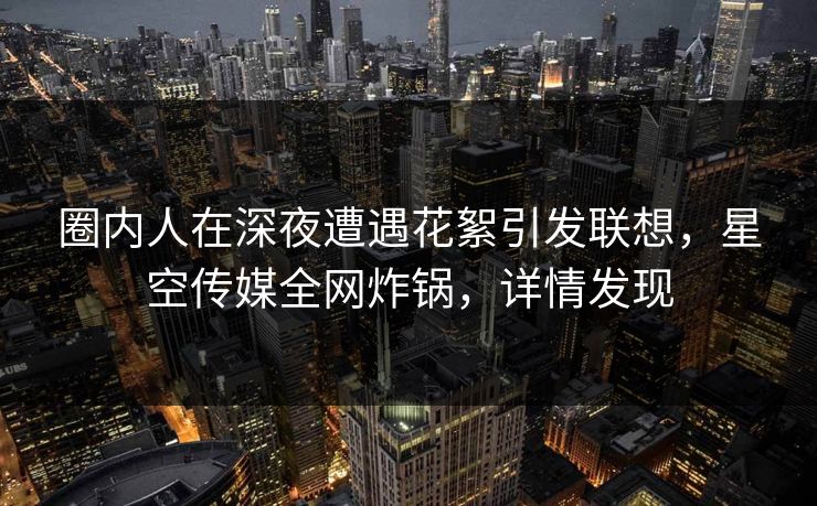 圈内人在深夜遭遇花絮引发联想，星空传媒全网炸锅，详情发现