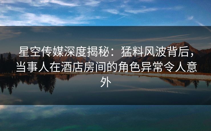 星空传媒深度揭秘：猛料风波背后，当事人在酒店房间的角色异常令人意外