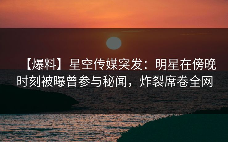 【爆料】星空传媒突发：明星在傍晚时刻被曝曾参与秘闻，炸裂席卷全网
