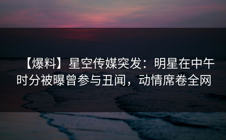 【爆料】星空传媒突发：明星在中午时分被曝曾参与丑闻，动情席卷全网