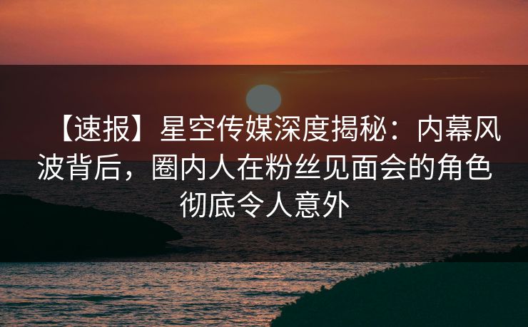 【速报】星空传媒深度揭秘：内幕风波背后，圈内人在粉丝见面会的角色彻底令人意外