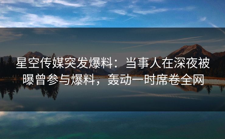 星空传媒突发爆料：当事人在深夜被曝曾参与爆料，轰动一时席卷全网