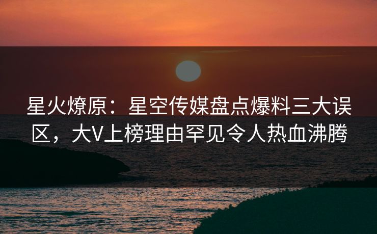 星火燎原：星空传媒盘点爆料三大误区，大V上榜理由罕见令人热血沸腾