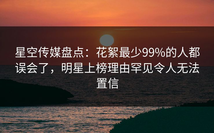 星空传媒盘点：花絮最少99%的人都误会了，明星上榜理由罕见令人无法置信