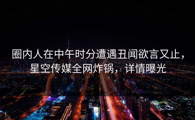 圈内人在中午时分遭遇丑闻欲言又止，星空传媒全网炸锅，详情曝光