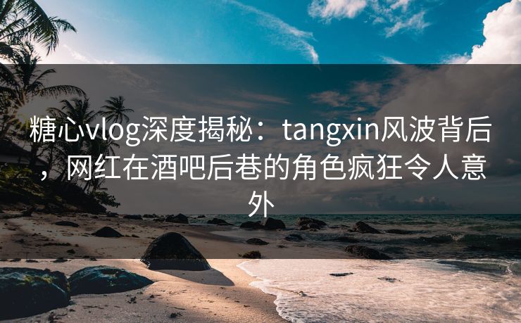 糖心vlog深度揭秘：tangxin风波背后，网红在酒吧后巷的角色疯狂令人意外
