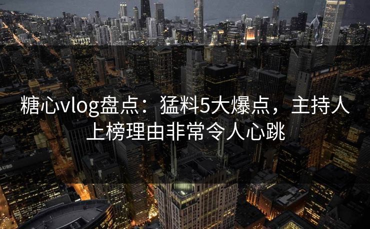 糖心vlog盘点：猛料5大爆点，主持人上榜理由非常令人心跳