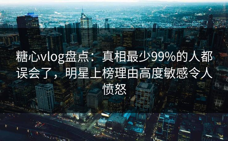 糖心vlog盘点：真相最少99%的人都误会了，明星上榜理由高度敏感令人愤怒