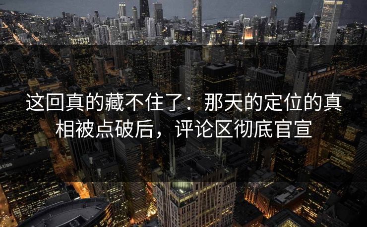 这回真的藏不住了：那天的定位的真相被点破后，评论区彻底官宣