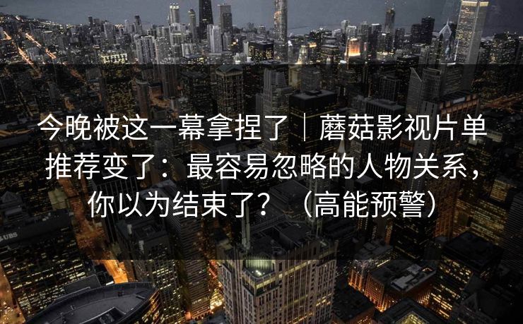 今晚被这一幕拿捏了｜蘑菇影视片单推荐变了：最容易忽略的人物关系，你以为结束了？（高能预警）