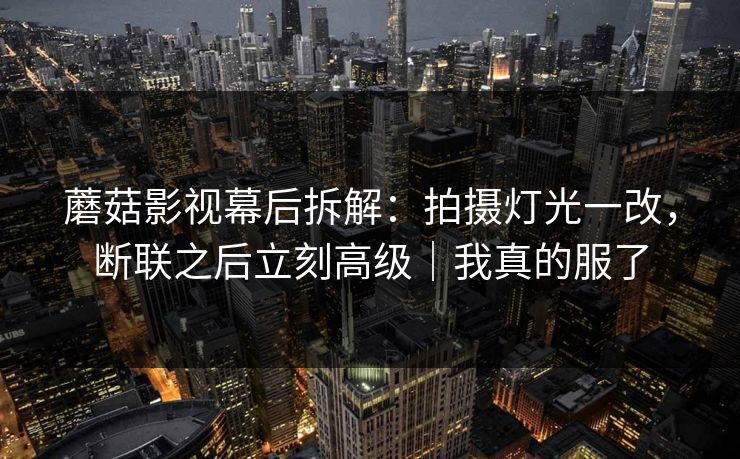 蘑菇影视幕后拆解：拍摄灯光一改，断联之后立刻高级｜我真的服了