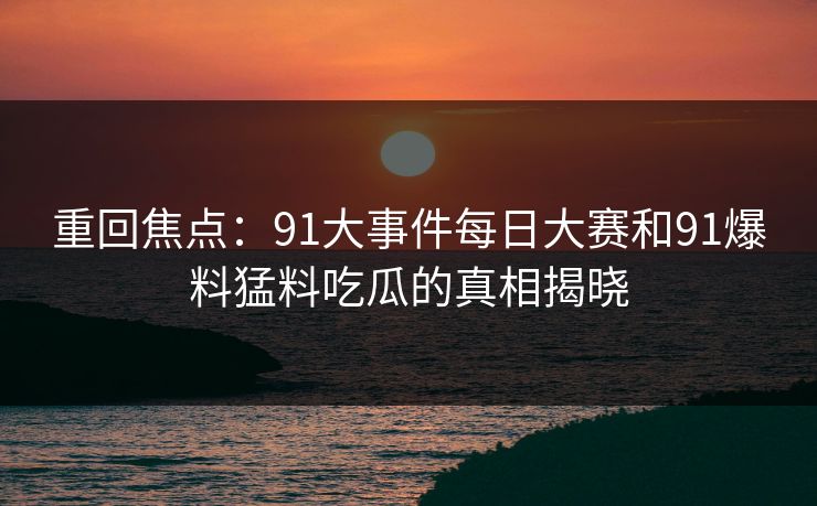 重回焦点：91大事件每日大赛和91爆料猛料吃瓜的真相揭晓