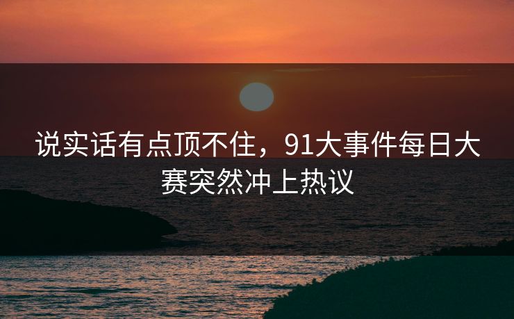 说实话有点顶不住，91大事件每日大赛突然冲上热议